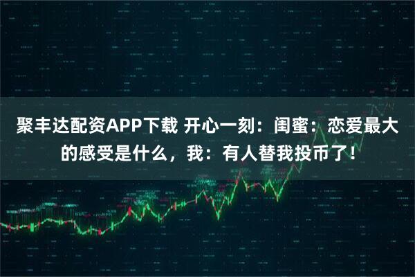 聚丰达配资APP下载 开心一刻：闺蜜：恋爱最大的感受是什么，我：有人替我投币了！