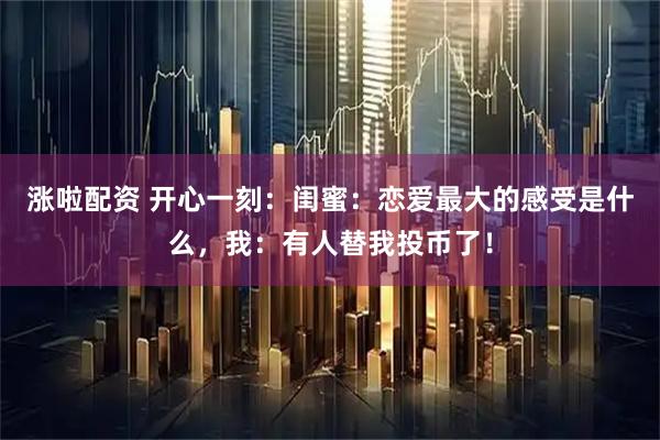 涨啦配资 开心一刻：闺蜜：恋爱最大的感受是什么，我：有人替我投币了！