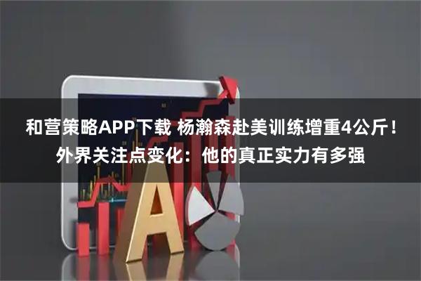 和营策略APP下载 杨瀚森赴美训练增重4公斤！外界关注点变化：他的真正实力有多强
