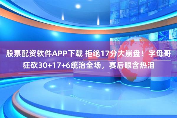 股票配资软件APP下载 拒绝17分大崩盘！字母哥狂砍30+17+6统治全场，赛后眼含热泪