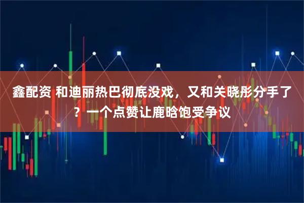 鑫配资 和迪丽热巴彻底没戏，又和关晓彤分手了？一个点赞让鹿晗饱受争议