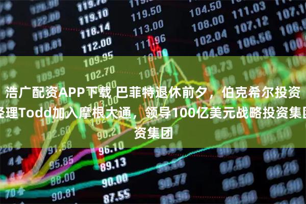 浩广配资APP下载 巴菲特退休前夕，伯克希尔投资经理Todd加入摩根大通，领导100亿美元战略投资集团