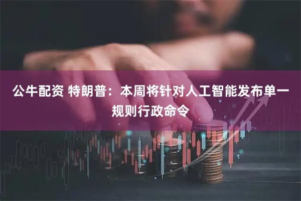 公牛配资 特朗普：本周将针对人工智能发布单一规则行政命令