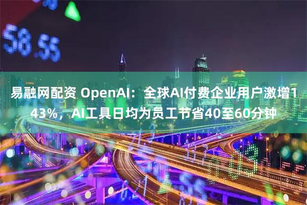 易融网配资 OpenAI：全球AI付费企业用户激增143%，AI工具日均为员工节省40至60分钟
