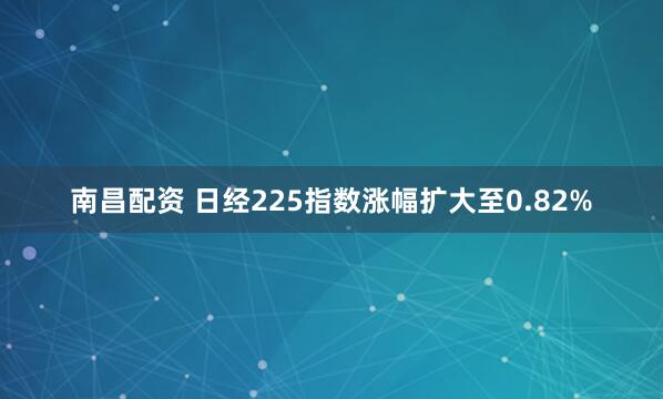 南昌配资 日经225指数涨幅扩大至0.82%