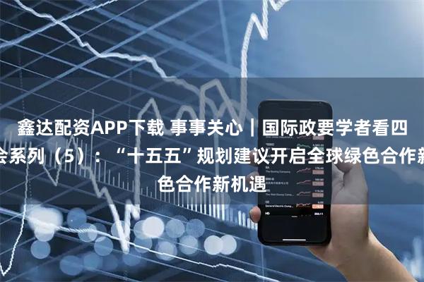 鑫达配资APP下载 事事关心｜国际政要学者看四中全会系列（5）：“十五五”规划建议开启全球绿色合作新机遇