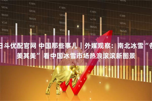 日斗优配官网 中国那些事儿｜外媒观察：南北冰雪“各美其美” 看中国冰雪市场热浪滚滚新图景
