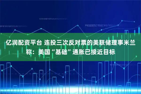 亿润配资平台 连投三次反对票的美联储理事米兰称：美国“基础”通胀已接近目标