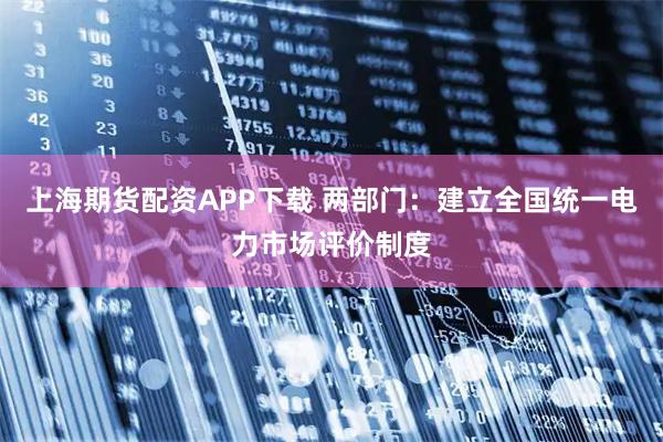 上海期货配资APP下载 两部门：建立全国统一电力市场评价制度