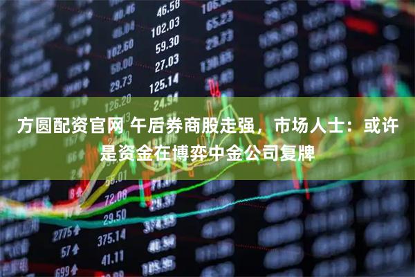 方圆配资官网 午后券商股走强，市场人士：或许是资金在博弈中金公司复牌