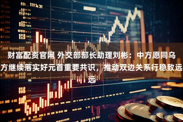 财富配资官网 外交部部长助理刘彬：中方愿同乌方继续落实好元首重要共识，推动双边关系行稳致远