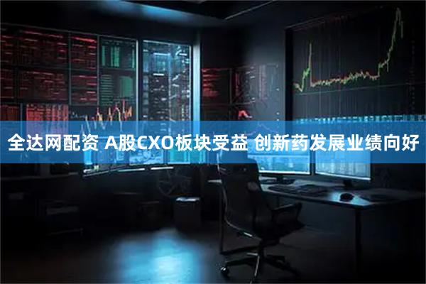 全达网配资 A股CXO板块受益 创新药发展业绩向好