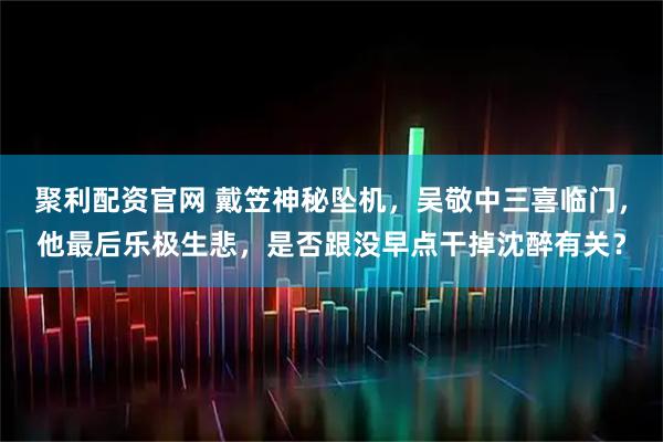 聚利配资官网 戴笠神秘坠机，吴敬中三喜临门，他最后乐极生悲，是否跟没早点干掉沈醉有关？