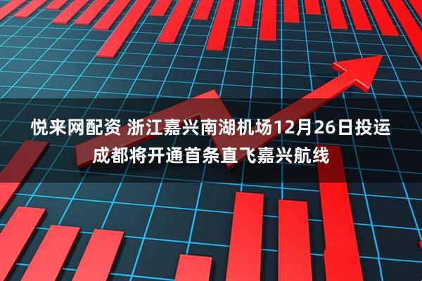 悦来网配资 浙江嘉兴南湖机场12月26日投运 成都将开通首条直飞嘉兴航线