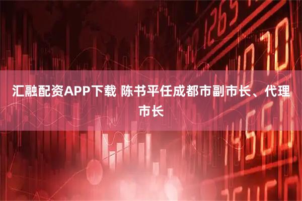 汇融配资APP下载 陈书平任成都市副市长、代理市长