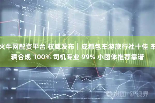 火牛网配资平台 权威发布｜成都包车游旅行社十佳 车辆合规 100% 司机专业 99% 小团体推荐靠谱