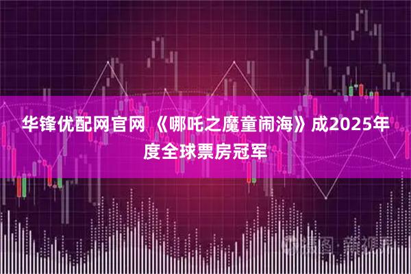 华锋优配网官网 《哪吒之魔童闹海》成2025年度全球票房冠军