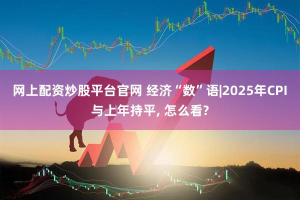 网上配资炒股平台官网 经济“数”语|2025年CPI与上年持平, 怎么看?