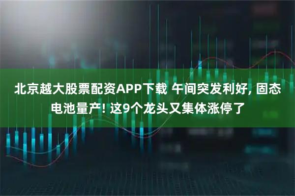 北京越大股票配资APP下载 午间突发利好, 固态电池量产! 这9个龙头又集体涨停了