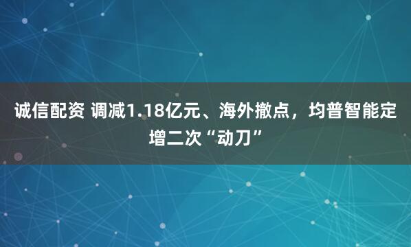 诚信配资 调减1.18亿元、海外撤点，均普智能定增二次“动刀”