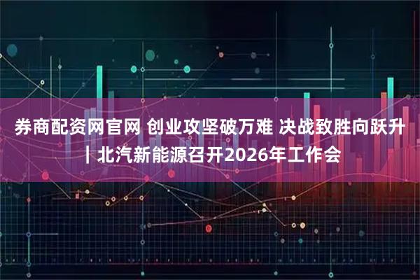 券商配资网官网 创业攻坚破万难 决战致胜向跃升｜北汽新能源召开2026年工作会
