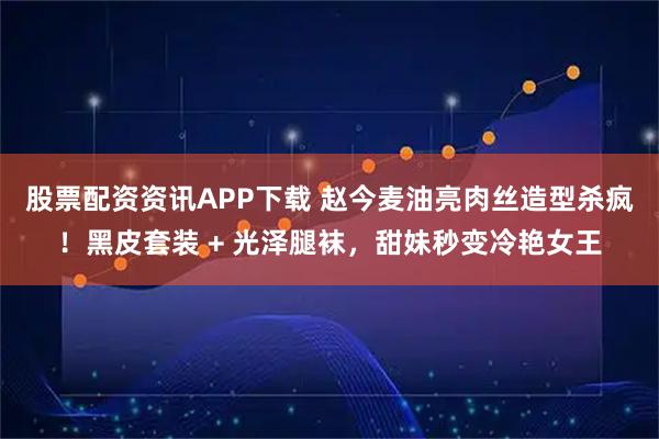 股票配资资讯APP下载 赵今麦油亮肉丝造型杀疯！黑皮套装 + 光泽腿袜，甜妹秒变冷艳女王