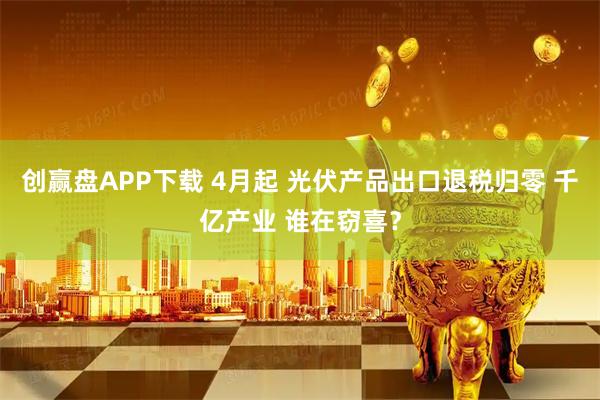 创赢盘APP下载 4月起 光伏产品出口退税归零 千亿产业 谁在窃喜？