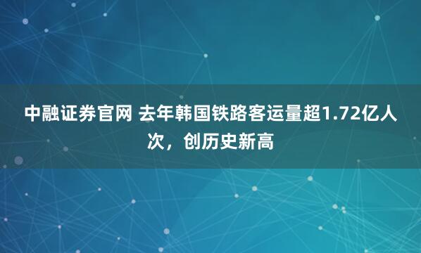 中融证券官网 去年韩国铁路客运量超1.72亿人次，创历史新高