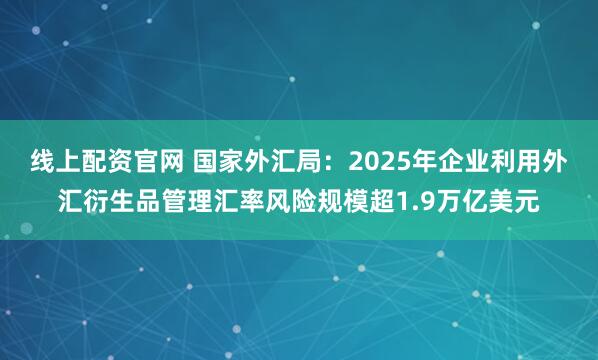 线上配资官网 国家外汇局：2025年企业利用外汇衍生品管理汇率风险规模超1.9万亿美元