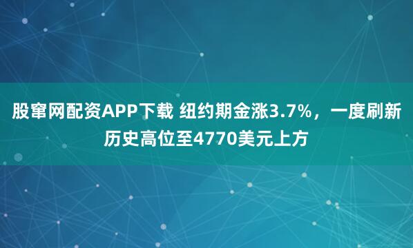 股窜网配资APP下载 纽约期金涨3.7%，一度刷新历史高位至4770美元上方