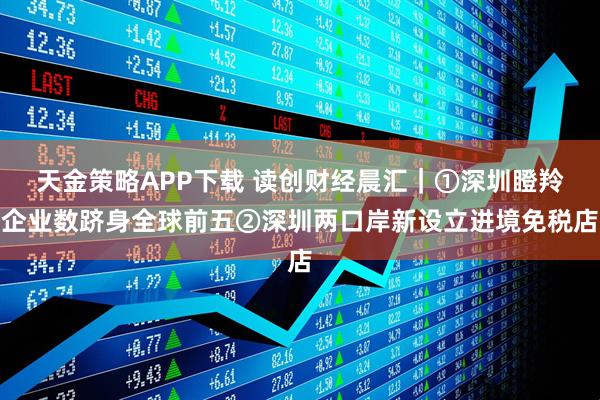 天金策略APP下载 读创财经晨汇｜①深圳瞪羚企业数跻身全球前五②深圳两口岸新设立进境免税店