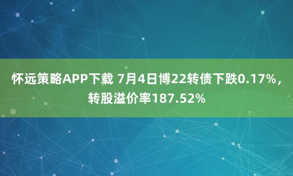 怀远策略APP下载 7月4日博22转债下跌0.17%，转股溢价率187.52%