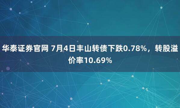 华泰证券官网 7月4日丰山转债下跌0.78%，转股溢价率10.69%