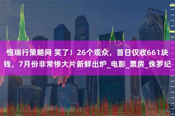 恒瑞行策略网 笑了！26个观众，首日仅收661块钱，7月份非常惨大片新鲜出炉_电影_票房_侏罗纪