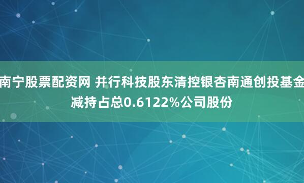 南宁股票配资网 并行科技股东清控银杏南通创投基金减持占总0.6122%公司股份
