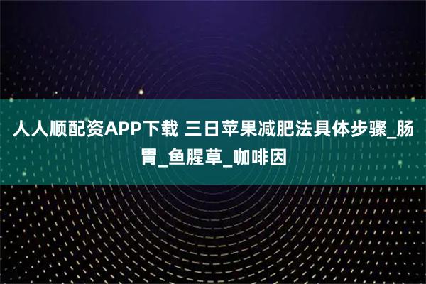 人人顺配资APP下载 三日苹果减肥法具体步骤_肠胃_鱼腥草_咖啡因