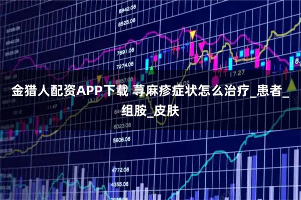 金猎人配资APP下载 荨麻疹症状怎么治疗_患者_组胺_皮肤