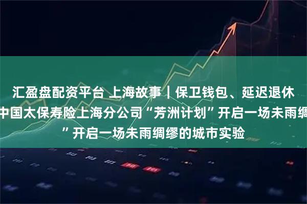 汇盈盘配资平台 上海故事｜保卫钱包、延迟退休、品质养老：中国太保寿险上海分公司“芳洲计划”开启一场未雨绸缪的城市实验