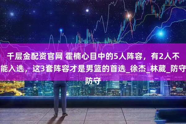 千层金配资官网 霍楠心目中的5人阵容，有2人不能入选，这3套阵容才是男篮的首选_徐杰_林葳_防守
