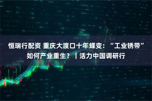 恒瑞行配资 重庆大渡口十年蝶变：“工业锈带”如何产业重生？｜活力中国调研行