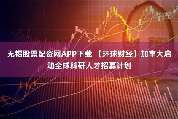 无锡股票配资网APP下载 【环球财经】加拿大启动全球科研人才招募计划