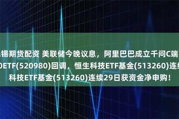无锡期货配资 美联储今晚议息，阿里巴巴成立千问C端事业群！港股通科技30ETF(520980)回调，恒生科技ETF基金(513260)连续29日获资金净申购！