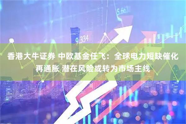 香港大牛证券 中欧基金任飞：全球电力短缺催化再通胀 潜在风险或转为市场主线