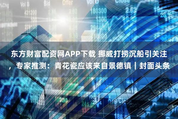 东方财富配资网APP下载 挪威打捞沉船引关注，专家推测：青花瓷应该来自景德镇｜封面头条