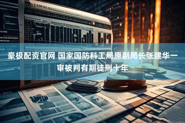 豪极配资官网 国家国防科工局原副局长张建华一审被判有期徒刑十年